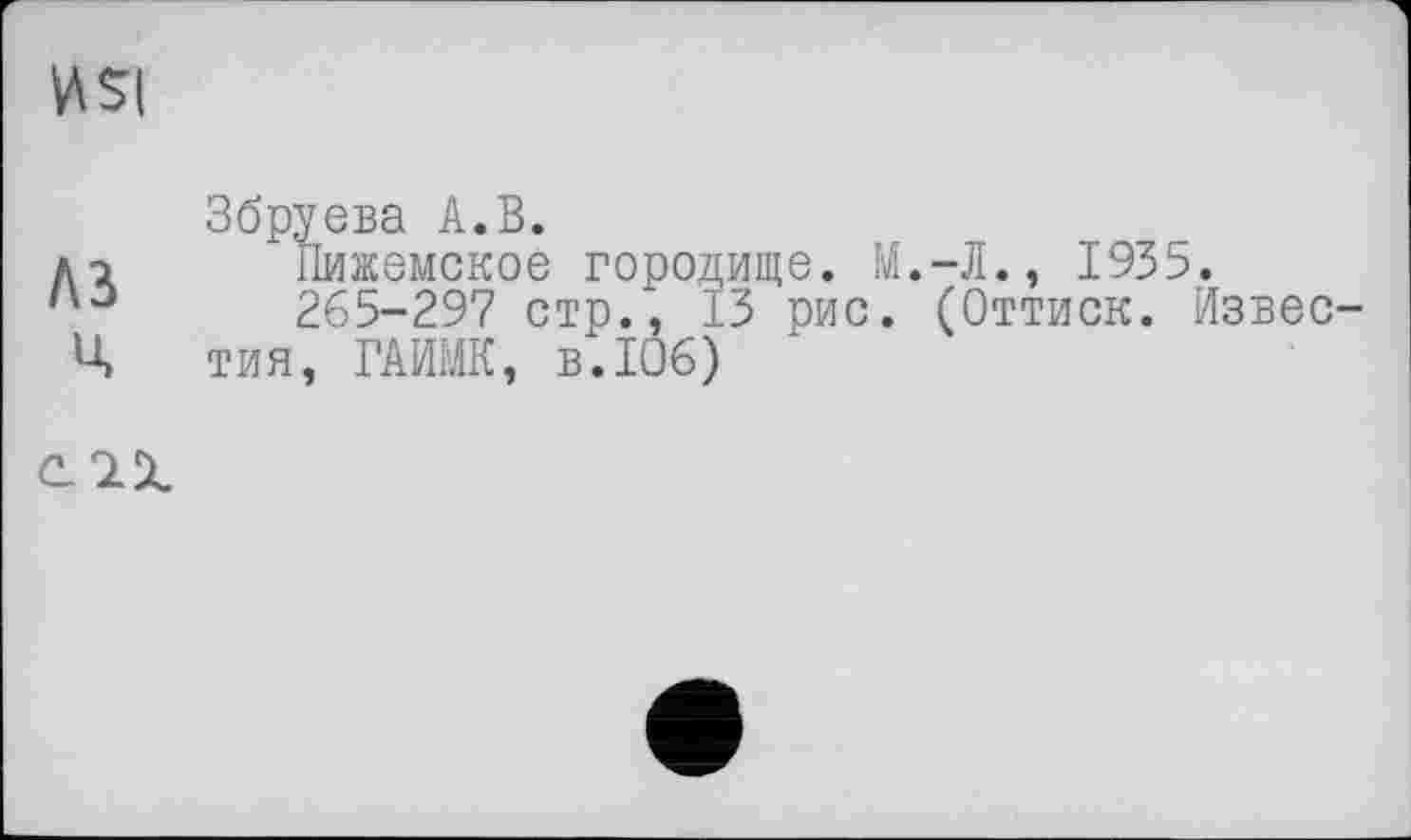 ﻿nsi
A3 ц
Збруева А.В.
Пижемское городище. М.-Л., 1935.
265-297 стр.', 13 рис. (Оттиск. Известия, ГАИМК, в.106)